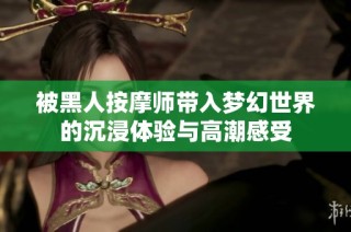 被黑人按摩师带入梦幻世界的沉浸体验与高潮感受