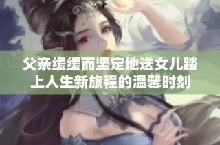父亲缓缓而坚定地送女儿踏上人生新旅程的温馨时刻