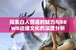 探索白人荫道的魅力与BBWB边缘文化的深度分析