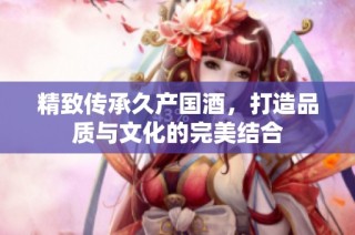 精致传承久产国酒，打造品质与文化的完美结合
