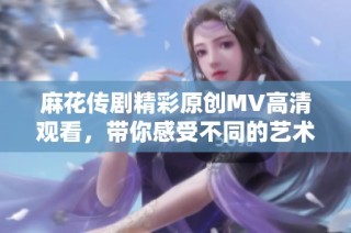 麻花传剧精彩原创MV高清观看，带你感受不同的艺术魅力