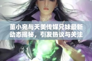 董小宛与天美传媒兄妹最新动态揭秘，引发热议与关注