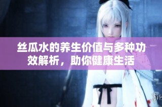 丝瓜水的养生价值与多种功效解析，助你健康生活