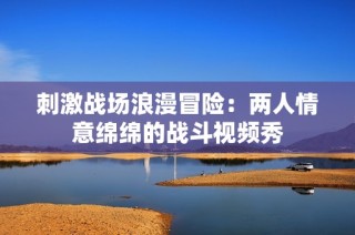 刺激战场浪漫冒险：两人情意绵绵的战斗视频秀