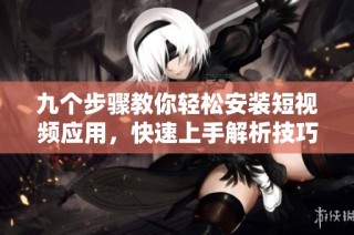 九个步骤教你轻松安装短视频应用，快速上手解析技巧