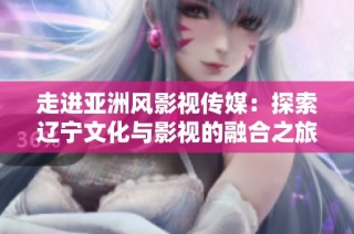 走进亚洲风影视传媒：探索辽宁文化与影视的融合之旅