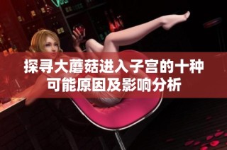 探寻大蘑菇进入子宫的十种可能原因及影响分析