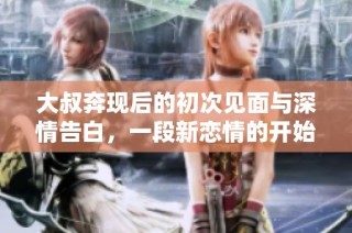 大叔奔现后的初次见面与深情告白，一段新恋情的开始