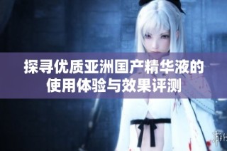 探寻优质亚洲国产精华液的使用体验与效果评测