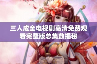 三人成全电视剧高清免费观看完整版总集数揭秘