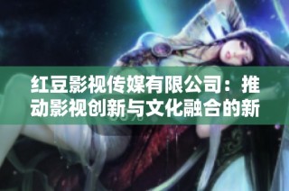 红豆影视传媒有限公司：推动影视创新与文化融合的新动力