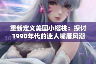 重新定义美国小樱桃：探讨1990年代的迷人嘴唇风潮
