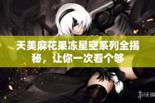 天美麻花果冻星空系列全揭秘，让你一次看个够