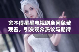 舍不得星星电视剧全网免费观看，引发观众热议与期待