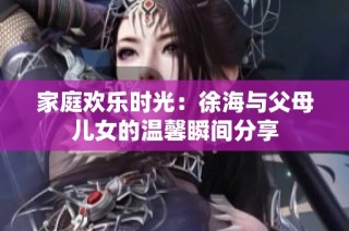 家庭欢乐时光：徐海与父母儿女的温馨瞬间分享