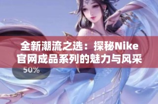 全新潮流之选：探秘Nike官网成品系列的魅力与风采