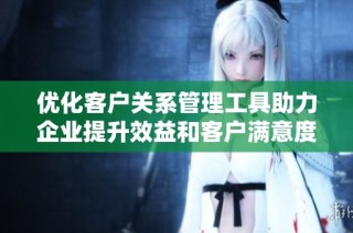优化客户关系管理工具助力企业提升效益和客户满意度