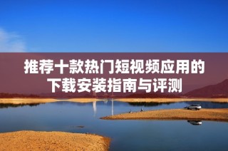 推荐十款热门短视频应用的下载安装指南与评测