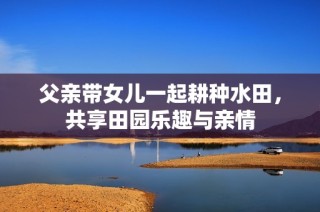 父亲带女儿一起耕种水田，共享田园乐趣与亲情