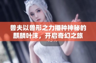 兽夫以兽形之力播种神秘的麒麟叶沫，开启奇幻之旅