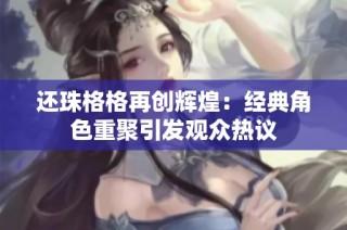 还珠格格再创辉煌：经典角色重聚引发观众热议
