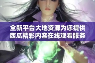 全新平台大地资源为您提供西瓜精彩内容在线观看服务