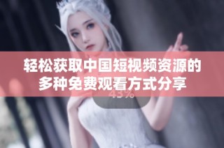 轻松获取中国短视频资源的多种免费观看方式分享