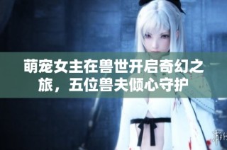 萌宠女主在兽世开启奇幻之旅，五位兽夫倾心守护