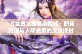 《女员工的复杂情感：职场伦理与人际关系的交织探讨》