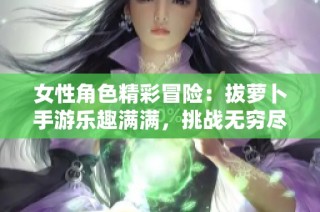 女性角色精彩冒险：拔萝卜手游乐趣满满，挑战无穷尽
