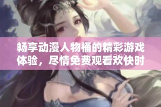 畅享动漫人物桶的精彩游戏体验，尽情免费观看欢快时光
