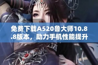 免费下载A520鲁大师10.8.8版本，助力手机性能提升