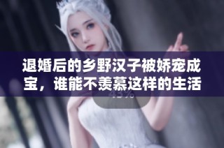 退婚后的乡野汉子被娇宠成宝，谁能不羡慕这样的生活