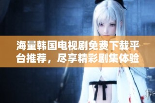 海量韩国电视剧免费下载平台推荐，尽享精彩剧集体验