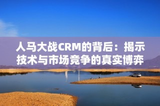 人马大战CRM的背后：揭示技术与市场竞争的真实博弈