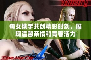 母女携手共创精彩时刻，展现温馨亲情和青春活力