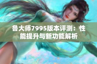 鲁大师7995版本评测：性能提升与新功能解析