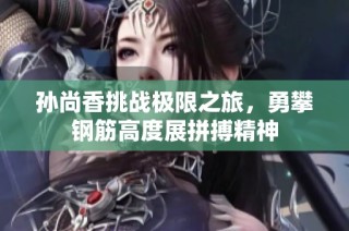 孙尚香挑战极限之旅，勇攀钢筋高度展拼搏精神