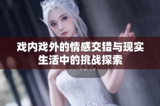 戏内戏外的情感交错与现实生活中的挑战探索