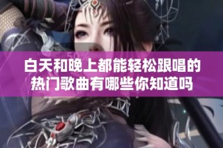 白天和晚上都能轻松跟唱的热门歌曲有哪些你知道吗