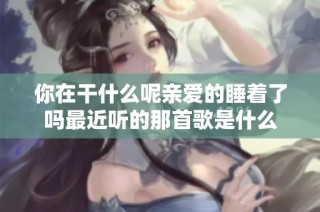 你在干什么呢亲爱的睡着了吗最近听的那首歌是什么