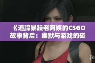 《追踪暴躁老阿姨的CSGO故事背后：幽默与游戏的碰撞》