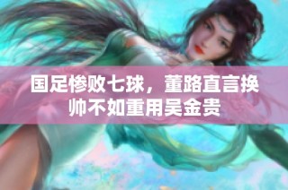 国足惨败七球，董路直言换帅不如重用吴金贵