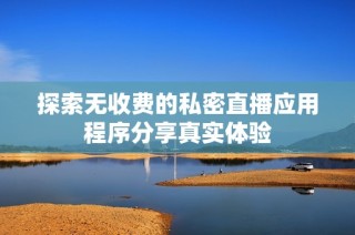 探索无收费的私密直播应用程序分享真实体验