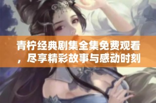 青柠经典剧集全集免费观看，尽享精彩故事与感动时刻