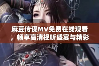 麻豆传谋MV免费在线观看，畅享高清视听盛宴与精彩剧情