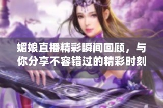 媚娘直播精彩瞬间回顾，与你分享不容错过的精彩时刻