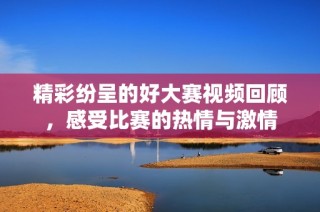 精彩纷呈的好大赛视频回顾，感受比赛的热情与激情