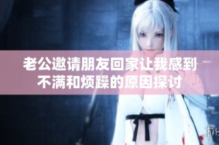 老公邀请朋友回家让我感到不满和烦躁的原因探讨