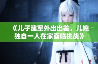 《儿子建军外出出差，儿媳独自一人在家面临挑战》